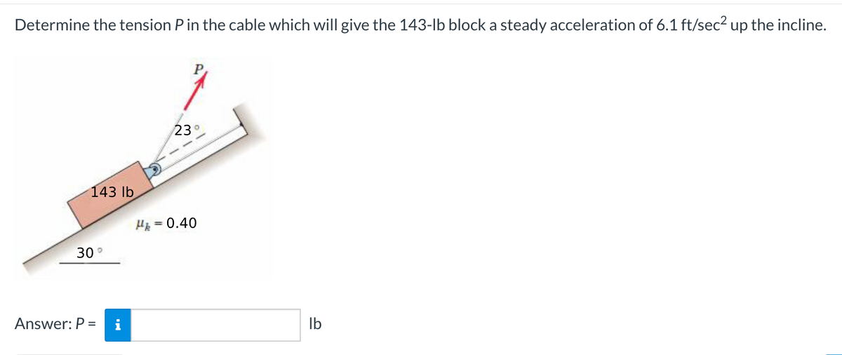 Determine the tension Pin the cable which will give the 143-lb block a steady acceleration of 6.1 ft/sec? up the incline.
23°
143 lb
He = 0.40
%3D
30°
Answer: P =
i
Ib
