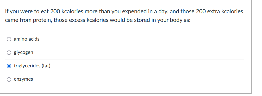 If you were to eat 200 kcalories more than you expended in a day, and those 200 extra kcalories
came from protein, those excess kcalories would be stored in your body as:
O amino acids
O glycogen
O triglycerides (fat)
O enzymes
