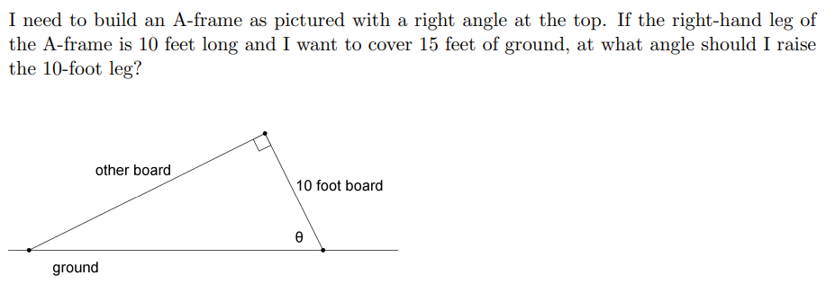 I need to build an A-frame as pictured with a right angle at the top. If the right-hand leg of
the A-frame is 10 feet long and I want to cover 15 feet of ground, at what angle should I raise
the 10-foot leg?
other board
10 foot board
ground
