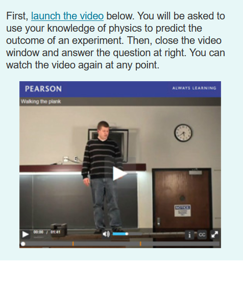 First, launch the video below. You will be asked to
use your knowledge of physics to predict the
outcome of an experiment. Then, close the video
window and answer the question at right. You can
watch the video again at any point.
ALWAYS LEARNING
PEARSON
Walking the plank
CADE
01:41