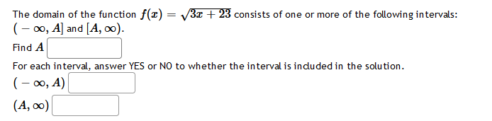=
The domain of the function f(x) =
(-∞, A] and [A, ∞).
Find A
For each interval, answer YES or NO to whether the interval is included in the solution.
(-∞, A)
(A, ∞0)
√3x + 23 consists of one or more of the following intervals: