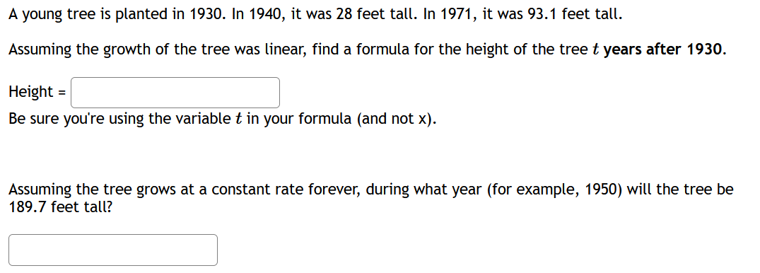 A young tree is planted in 1930. In 1940, it was 28 feet tall. In 1971, it was 93.1 feet tall.
Assuming the growth of the tree was linear, find a formula for the height of the tree t years after 1930.
Height :
Be sure you're using the variable t in your formula (and not x).
Assuming the tree grows at a constant rate forever, during what year (for example, 1950) will the tree be
189.7 feet tall?
