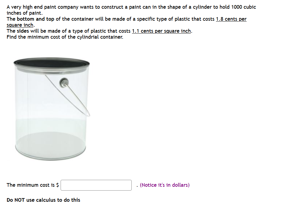 A very high end paint company wants to construct a paint can in the shape of a cylinder to hold 1000 cubic
inches of paint.
The bottom and top of the container will be made of a specific type of plastic that costs 1.8 cents per
square inch.
The sides will be made of a type of plastic that costs 1.1 cents per square inch.
Find the minimum cost of the cylindrial container.
The minimum cost is $
(Notice it's in dollars)
Do NOT use calculus to do this
