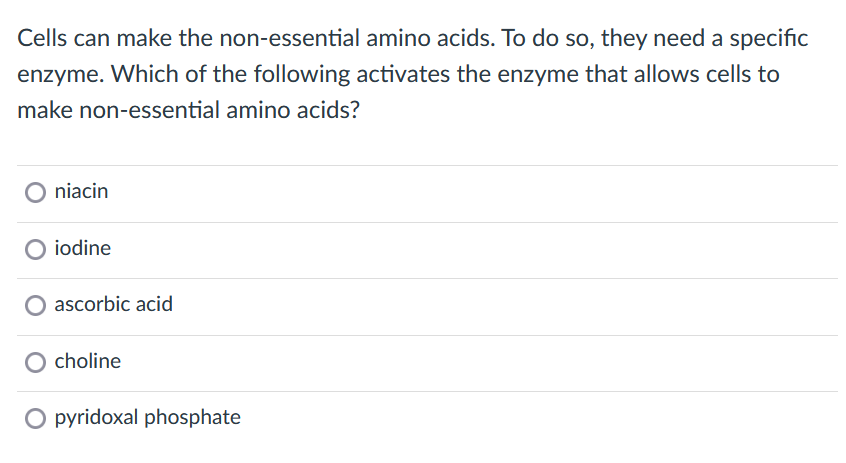 Cells can make the non-essential amino acids. To do so, they need a specific
enzyme. Which of the following activates the enzyme that allows cells to
make non-essential amino acids?
O niacin
O iodine
ascorbic acid
O choline
O pyridoxal phosphate
