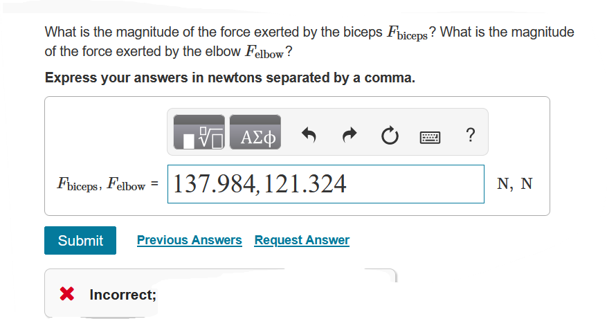 What is the magnitude of the force exerted by the biceps Fbiceps? What is the magnitude
of the force exerted by the elbow Felbow?
Express your answers in newtons separated by a comma.
V— ΑΣΦ
?
Fbiceps, Felbow = 137.984, 121.324
Submit Previous Answers Request Answer
X Incorrect;
N, N