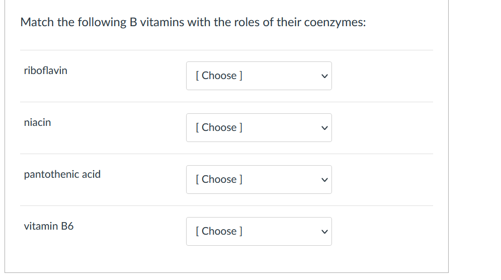 Match the following B vitamins with the roles of their coenzymes:
riboflavin
[ Choose ]
niacin
[ Choose ]
pantothenic acid
[ Choose ]
vitamin B6
[ Choose ]
