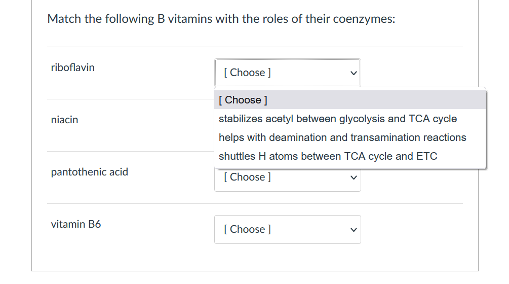 Match the following B vitamins with the roles of their coenzymes:
riboflavin
[ Choose ]
[ Choose ]
niacin
stabilizes acetyl between glycolysis and TCA cycle
helps with deamination and transamination reactions
shuttles H atoms between TCA cycle and ETC
pantothenic acid
[ Choose ]
vitamin B6
[ Choose ]
