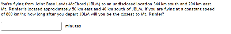 You're flying from Joint Base Lewis-McChord (JBLM) to an undisdosed location 344 km south and 204 km east.
Mt. Rainier is located approximately 56 km east and 40 km south of JBLM. If you are flying at a constant speed
of 800 km/hr, how long after you depart JBLM will you be the dosest to Mt. Rainier?
minutes
