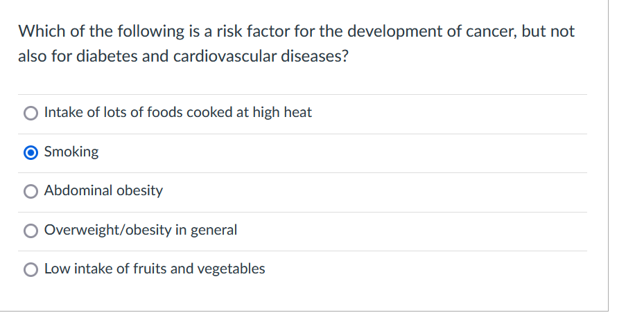 Which of the following is a risk factor for the development of cancer, but not
also for diabetes and cardiovascular diseases?
O Intake of lots of foods cooked at high heat
O Smoking
O Abdominal obesity
O Overweight/obesity in general
O Low intake of fruits and vegetables
