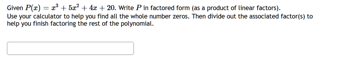 Given P(x) = x + 5x2 + 4x + 20. Write P in factored form (as a product of linear factors).
Use your calculator to help you find all the whole number zeros. Then divide out the associated factor(s) to
help you finish factoring the rest of the polynomial.
