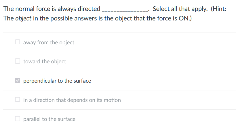 The normal force is always directed
Select all that apply. (Hint:
The object in the possible answers is the object that the force is ON.)
away from the object
O toward the object
V perpendicular to the surface
in a direction that depends on its motion
parallel to the surface
