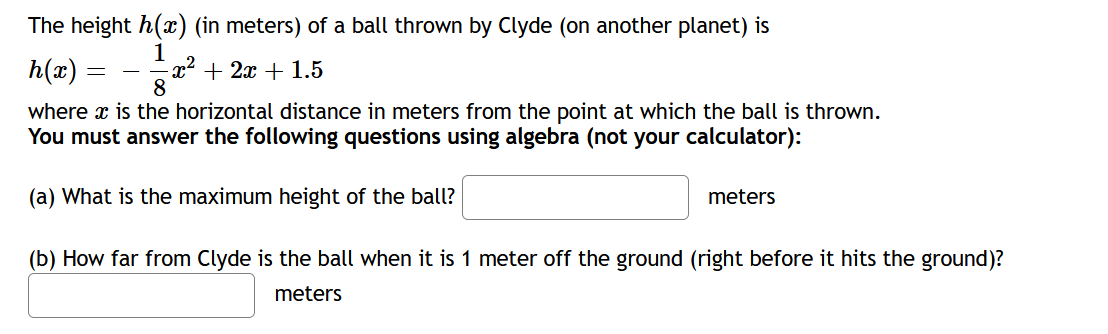 The height h() (in meters) of a ball thrown by Clyde (on another planet) is
h(x) =
+ 2x + 1.5
8
where x is the horizontal distance in meters from the point at which the ball is thrown.
You must answer the following questions using algebra (not your calculator):
(a) What is the maximum height of the ball?
meters
(b) How far from Clyde is the ball when it is 1 meter off the ground (right before it hits the ground)?
meters
