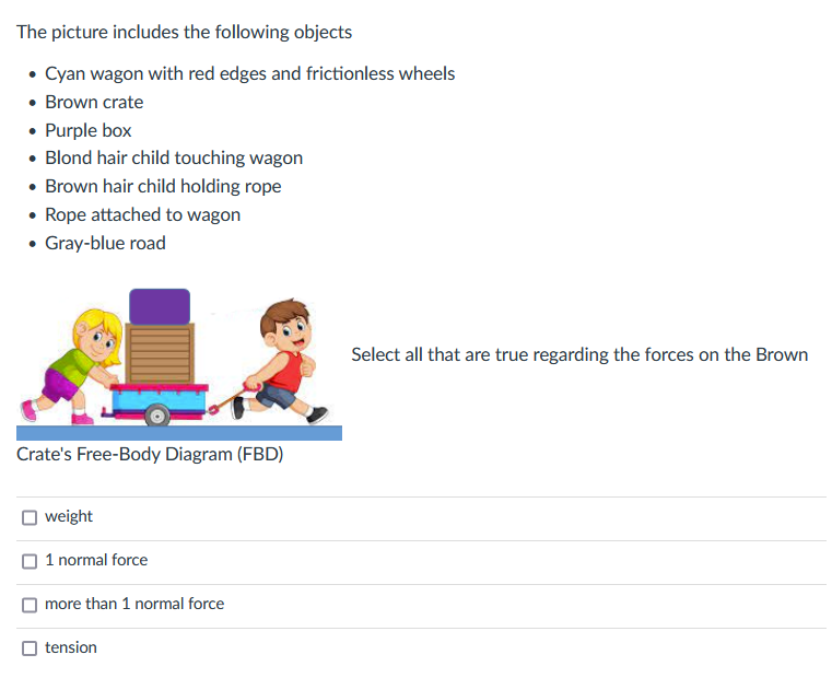 The picture includes the following objects
• Cyan wagon with red edges and frictionless wheels
• Brown crate
• Purple box
• Blond hair child touching wagon
• Brown hair child holding rope
• Rope attached to wagon
• Gray-blue road
Select all that are true regarding the forces on the Brown
Crate's Free-Body Diagram (FBD)
weight
1 normal force
more than 1 normal force
tension
