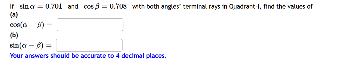 If sin a = 0.701 and cos B = 0.708 with both angles' terminal rays in Quadrant-I, find the values of
(a)
cos(a – B) =
(b)
sin(a – B) =
Your answers should be accurate to 4 decimal places.
