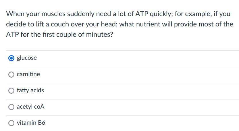 When your muscles suddenly need a lot of ATP quickly; for example, if you
decide to lift a couch over your head; what nutrient will provide most of the
ATP for the first couple of minutes?
O glucose
carnitine
O fatty acids
O acetyl coA
O vitamin B6
