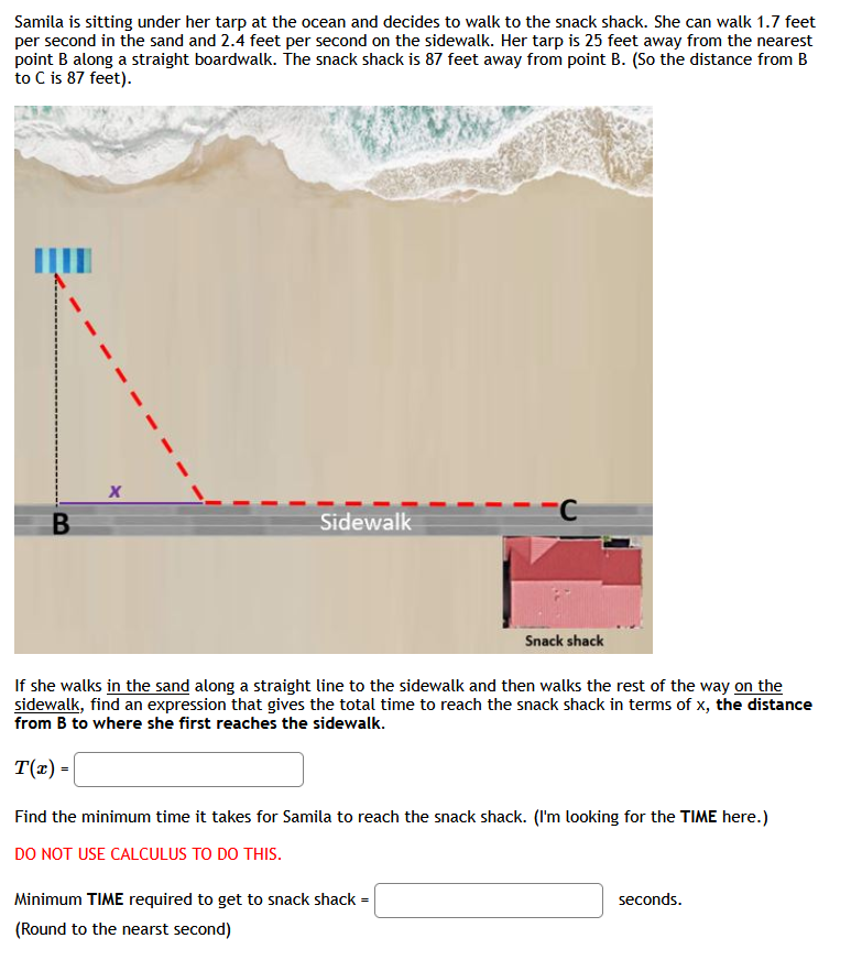 Samila is sitting under her tarp at the ocean and decides to walk to the snack shack. She can walk 1.7 feet
per second in the sand and 2.4 feet per second on the sidewalk. Her tarp is 25 feet away from the nearest
point B along a straight boardwalk. The snack shack is 87 feet away from point B. (So the distance from B
to C is 87 feet).
Sidewalk
Snack shack
If she walks in the sand along a straight line to the sidewalk and then walks the rest of the way on the
sidewalk, find an expression that gives the total time to reach the snack shack in terms of x, the distance
from B to where she first reaches the sidewalk.
T(x) =
Find the minimum time it takes for Samila to reach the snack shack. (I'm looking for the TIME here.)
DO NOT USE CALCULUS TO DO THIS.
Minimum TIME required to get to snack shack =
seconds.
(Round to the nearst second)
