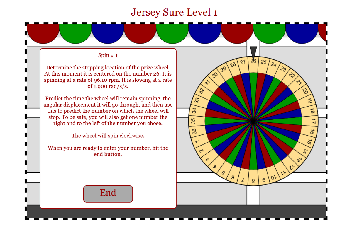 Jersey Sure Level 1
Spin # 1
Determine the stopping location of the prize wheel.
At this moment it is centered on the number 26. It is
spinning at a rate of 96.10 rpm. It is slowing at a rate
of 1.900 rad/s/s.
Predict the time the wheel will remain spinning, the
angular displacement it will go through, and then use
this to predict the number on which the wheel will
stop. To be safe, you will also get one number the
right and to the left of the number you chose.
The wheel will spin clockwise.
When you are ready to enter your number, hit the
end button.
End
T
N
32
30
31
8
29 28 27
S
9
2
26 25 24 23
8
OL
LL
22
てい
2
th
13