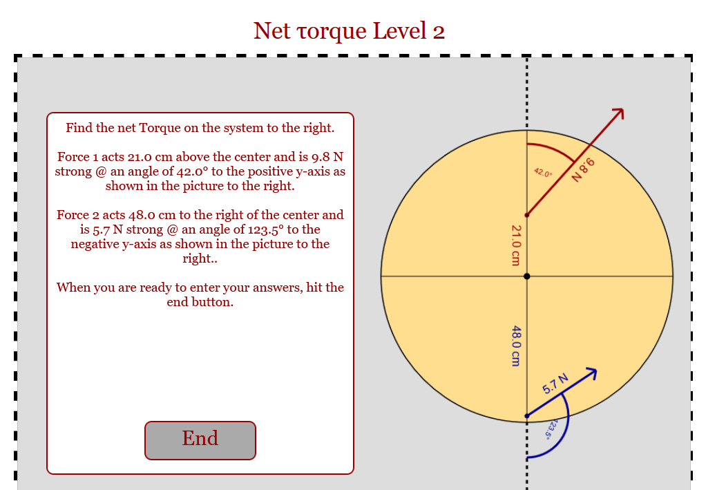 Net Torque Level 2
Find the net Torque on the system to the right.
Force 1 acts 21.0 cm above the center and is 9.8 N
strong @ an angle of 42.0° to the positive y-axis as
shown in the picture to the right.
Force 2 acts 48.0 cm to the right of the center and
is 5.7 N strong @ an angle of 123.5° to the
negative y-axis as shown in the picture to the
right..
When you are ready to enter your answers, hit the
end button.
End
21.0 cm
48.0 cm
42.0°
5.7 N
123.5°
9.8 N