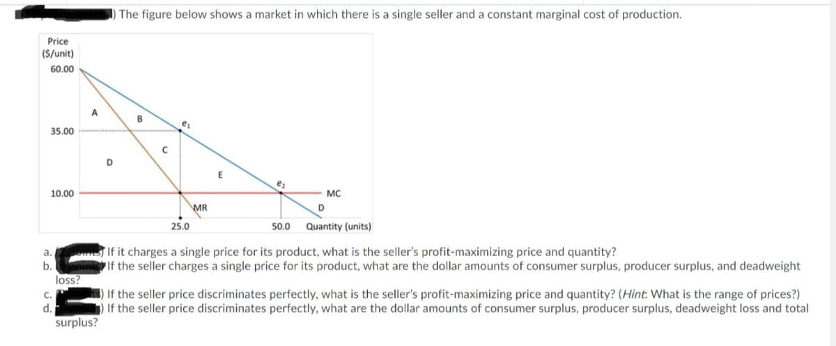 ) The figure below shows a market in which there is a single seller and a constant marginal cost of production.
Price
(S/unit)
60.00
A
B
35.00
E
10.00
MC
MR
25.0
50.0
Quantity (units)
If it charges a single price for its product, what is the seller's profit-maximizing price and quantity?
If the seller charges a single price for its product, what are the dollar amounts of consumer surplus, producer surplus, and deadweight
а.
b.
loss?
) If the seller price discriminates perfectly, what is the seller's profit-maximizing price and quantity? (Hint: What is the range of prices?)
If the seller price discriminates perfectly, what are the dollar amounts of consumer surplus, producer surplus, deadweight loss and total
с.
d.
surplus?
