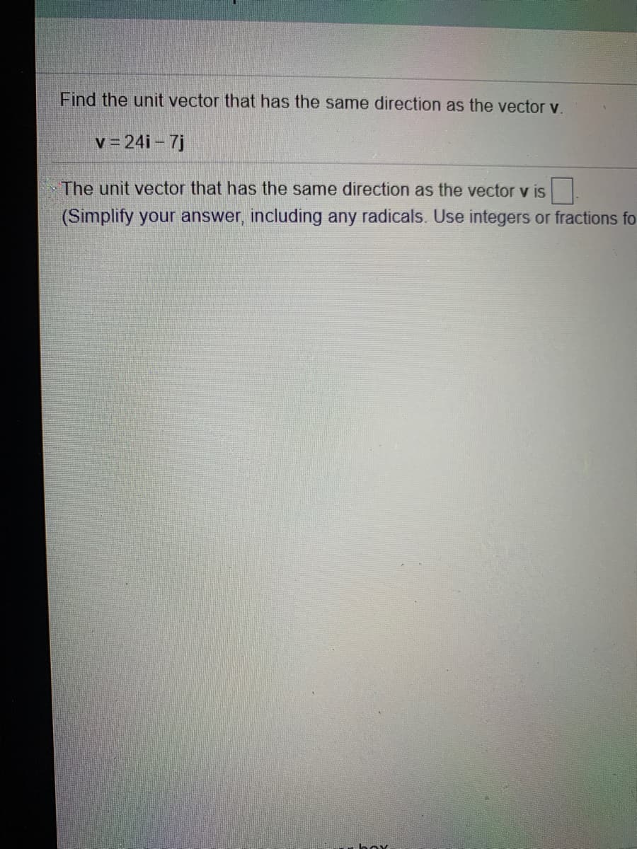 Find the unit vector that has the same direction as the vector v.
v = 24i – 7j
The unit vector that has the same direction as the vector v is
(Simplify your answer, including any radicals. Use integers or fractions fo
box
