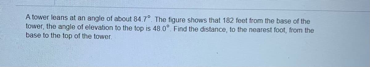 A tower leans at an angle of about 84.7°. The figure shows that 182 feet from the base of the
tower, the angle of elevation to the top is 48.0°. Find the distance, to the nearest foot, from the
base to the top of the tower.
