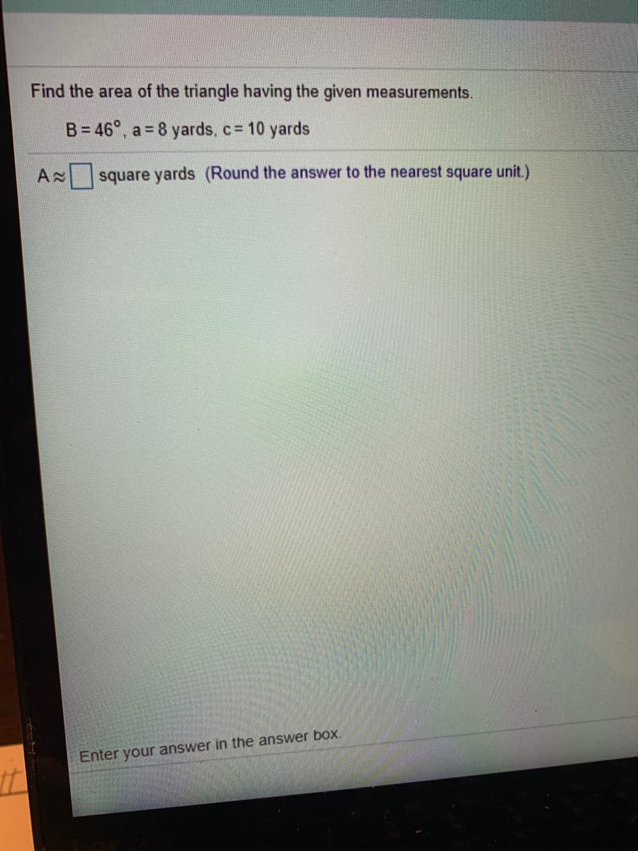 Find the area of the triangle having the given measurements.
B= 46°, a = 8 yards, c= 10 yards
A square yards (Round the answer to the nearest square unit.)
Enter your answer in the answer box.
