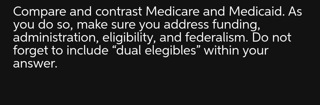 Compare and contrast Medicare and Medicaid. As
you do so, make sure you address funding,
administration, eligibility, and federalism. Do not
forget to include “dual elegibles" within your
answer.
