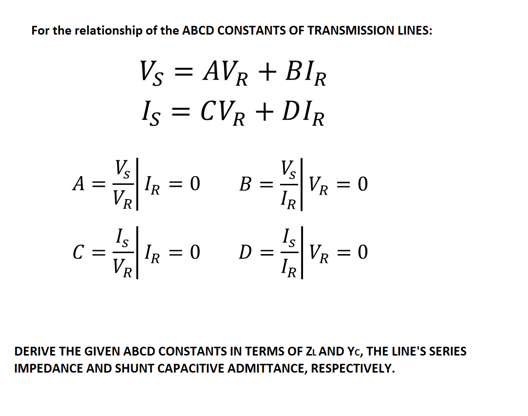 For the relationship of the ABCD CONSTANTS OF TRANSMISSION LINES:
Vs = AVR + BIR
CVR + DIR
Is
Vs
V
VR
S
B =
A
IR = 0
IR
VR
Is
Is
D
VR
C
IR
VR
DERIVE THE GIVEN ABCD CONSTANTS IN TERMS OF ZL AND Yc, THE LINE'S SERIES
IMPEDANCE AND SHUNT CAPACITIVE ADMITTANCE, RESPECTIVELY.
