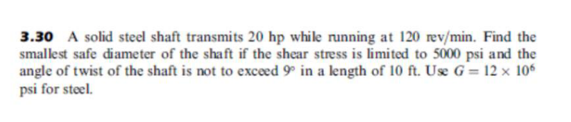 3.30 A solid steel shaft transmits 20 hp while running at 120 rev/min. Find the
smallest safe diameter of the shaft if the shear stress is limited to 5000 psi and the
angle of twist of the shaft is not to exceed 9° in a length of 10 ft. Use G= 12 x 106
psi for steel.
