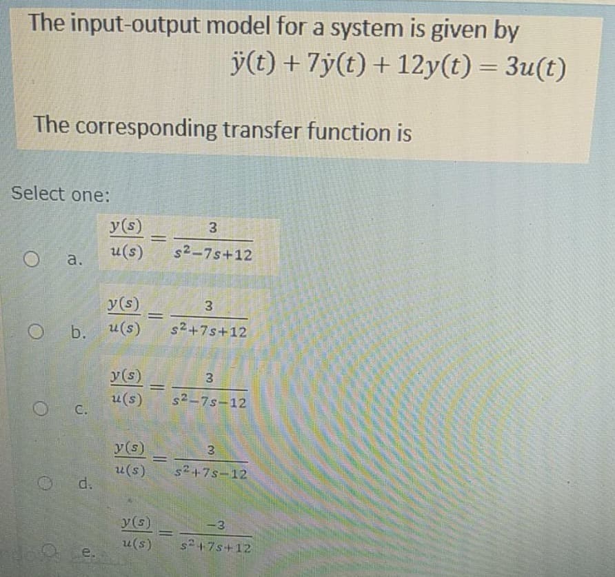 The input-output model for a system is given by
ÿ(t) + 7y(t) + 12y(t) = 3u(t)
The corresponding transfer function is
Select one:
a.
O b.
C.
d.
e.
y(s)
u(s)
y(s)
u(s)
y(s)
u(s)
y (s)
u(s)
=
=
y(s)
u(s)
3
s2-7s+12
3
s²+7s+12
3
s²-7s-12
3
$²+75-12
<-3
s²+7s+12