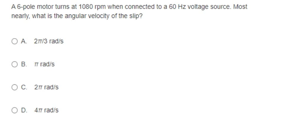 A 6-pole motor turns at 1080 rpm when connected to a 60 Hz voltage source. Most
nearly, what is the angular velocity of the slip?
OA. 27/3 rad/s
O B.
TT rad/s
OC. 2π rad/s
O D. 477 rad/s