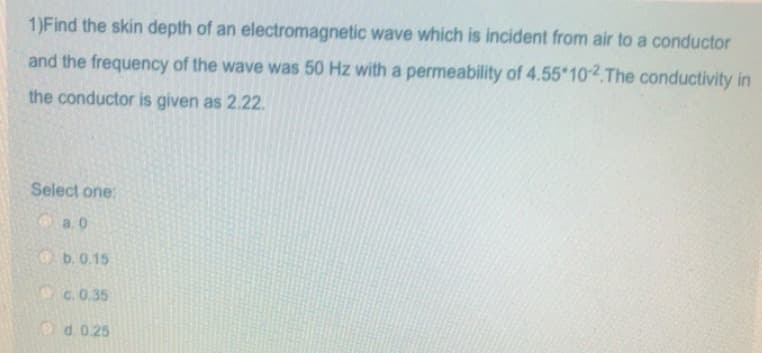1)Find the skin depth of an electromagnetic wave which is incident from air to a conductor
and the frequency of the wave was 50 Hz with a permeability of 4.55*10-2.The conductivity in
the conductor is given as 2.22.
Select one:
a.0
b. 0.15
c. 0.35
d. 0.25