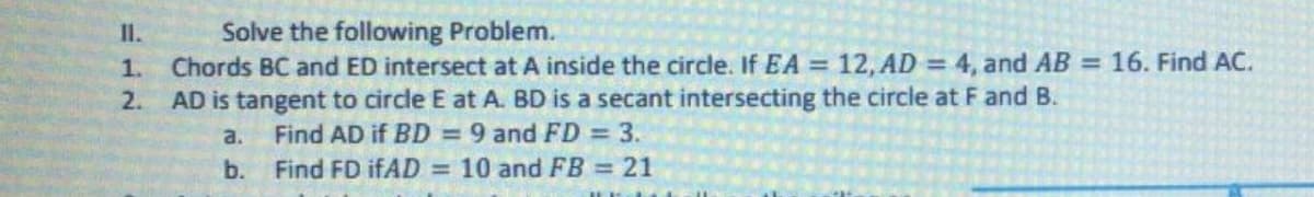Solve the following Problem.
Chords BC and ED intersect at A inside the circle. If EA = 12, AD = 4, and AB = 16. Find AC.
AD is tangent to circle E at A. BD is a secant intersecting the circle at F and B.
II.
1.
%3D
2.
Find AD if BD = 9 and FD 3.
b. Find FD I.AD = 10 and FB = 21
a.
