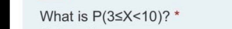 What is P(3sX<10)? *
