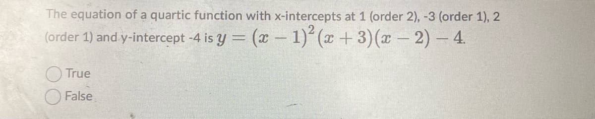 The equation of a quartic function with x-intercepts at 1 (order 2), -3 (order 1), 2
(order 1) and y-intercept -4 is y = (x- 1)'(x+3)(x - 2)- 4.
True
False
