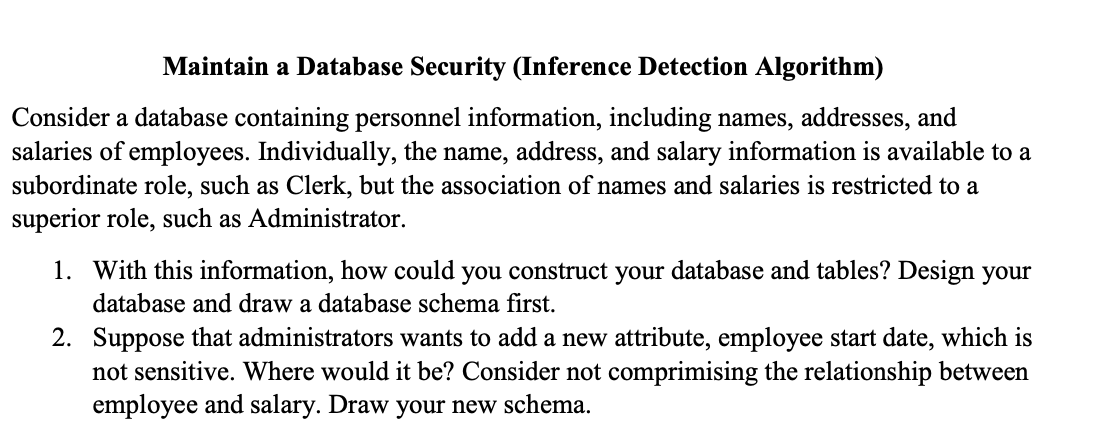 Maintain a Database Security (Inference Detection Algorithm)
Consider a database containing personnel information, including names, addresses, and
salaries of employees. Individually, the name, address, and salary information is available to a
subordinate role, such as Clerk, but the association of names and salaries is restricted to a
superior role, such as Administrator.
1. With this information, how could you construct your database and tables? Design your
database and draw a database schema first.
2. Suppose that administrators wants to add a new attribute, employee start date, which is
not sensitive. Where would it be? Consider not comprimising the relationship between
employee and salary. Draw your new schema.
