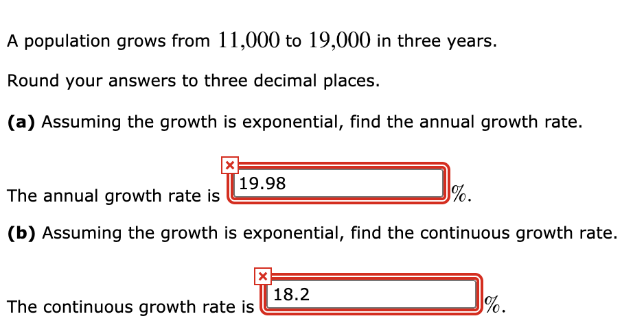 A population grows from 11,000 to 19,000 in three years.
Round your answers to three decimal places.
(a) Assuming the growth is exponential, find the annual growth rate.
19.98
The annual growth rate is
%.
(b) Assuming the growth is exponential, find the continuous growth rate.
18.2
The continuous growth rate is
%.
