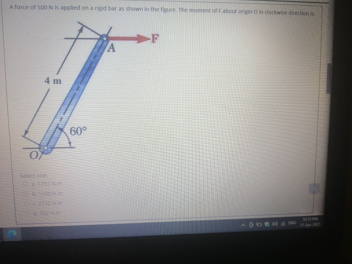 A force of 500 N is applied on a rigid bar as shown in the figure. The moment of Fabout origin O in clockwise direction is.
4 m
60°
Select one
a1732 N.m
b.1000 N.m
2732 N m.
732 N.m
10:15 PM
4u) A ENG
17-Apr-2021
