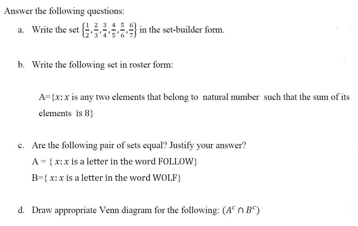 Answer the following questions:
(1 2 3 4 5
a. Write the set
in the set-builder form.
3'4
b. Write the following set in roster form:
A={x:x is any two elements that belong to natural number such that the sum of its
elements is 8}
c. Are the following pair of sets equal? Justify your answer?
A = { x: x is a letter in the word FOLLOW}
B={ x: x is a letter in the word WOLF}
d. Draw appropriate Venn diagram for the following: (A° n Bº)
