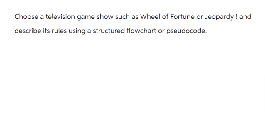 Choose a television game show such as Wheel of Fortune or Jeopardy! and
describe its rules using a structured flowchart or pseudocode.