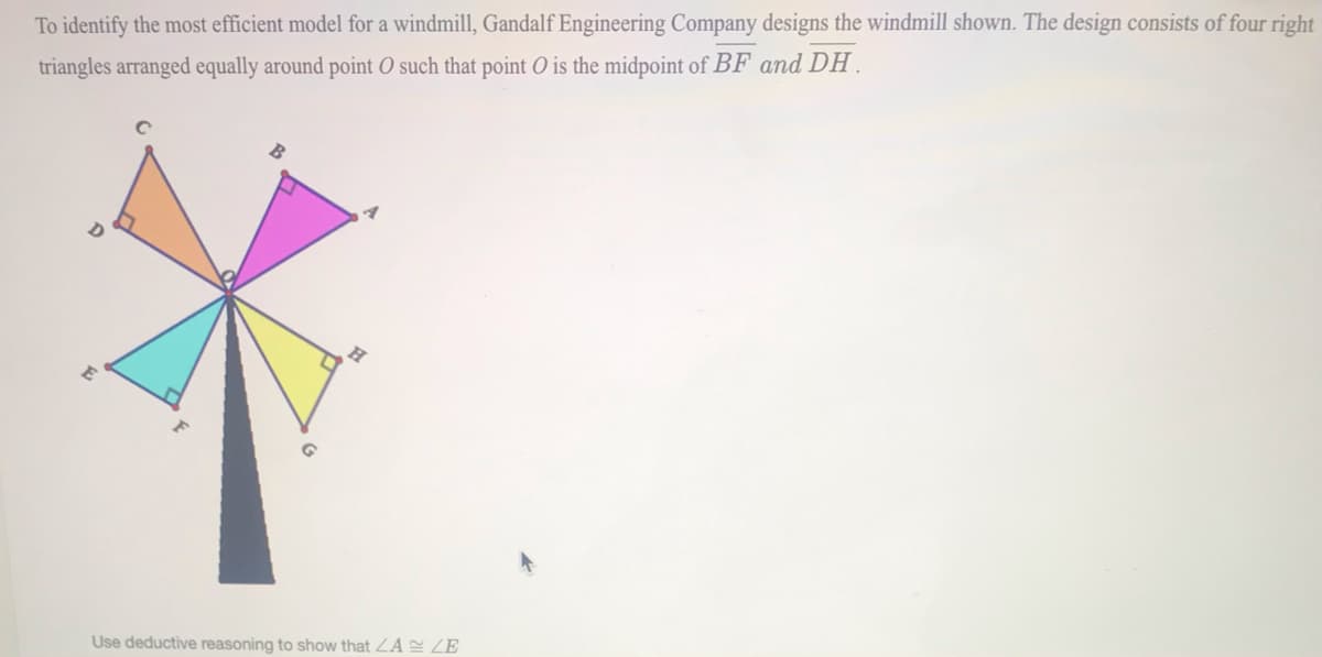 To identify the most efficient model for a windmill, Gandalf Engineering Company designs the windmill shown. The design consists of four right
triangles arranged equally around point O such that point O is the midpoint of BF and DH.
Use deductive reasoning to show that ZA E ZE
