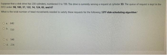 Suppose that a disk drive has 200 cylinders, numbered 0 to 199. The drive is currently serving a request at cylinder 53. The queue of request is kept in the
FIFO order: 98, 183, 37, 122, 14, 124, 65, and 67
What is the total number of head movements needed to satisfy these requests for the following SSTF disk-scheduling algorithm?
O a. 640
Ob 720
OC 540
O d. 236