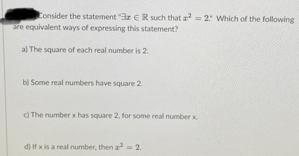 Consider the statement "3x ER such that a = 2." Which of the following
are equivalent ways of expressing this statement?
a) The square of each real number is 2.
b) Some real numbers have square 2.
c) The number x has square 2, for some real number x.
d) If x is a real number, then a2 = 2.
