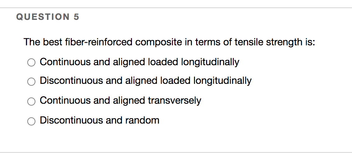 QUESTION 5
The best fiber-reinforced composite in terms of tensile strength is:
Continuous and aligned loaded longitudinally
Discontinuous and aligned loaded longitudinally
Continuous and aligned transversely
Discontinuous and random
