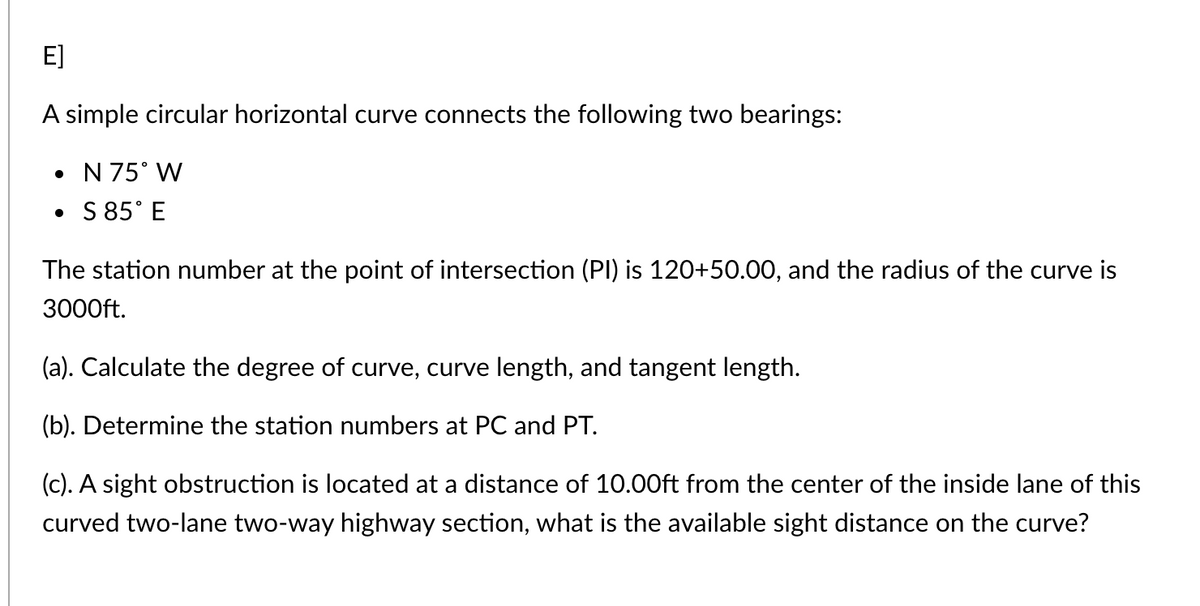 E]
A simple circular horizontal curve connects the following two bearings:
• N 75° W
• S 85° E
The station number at the point of intersection (PI) is 120+50.00, and the radius of the curve is
3000ft.
(a). Calculate the degree of curve, curve length, and tangent length.
(b). Determine the station numbers at PC and PT.
(c). A sight obstruction is located at a distance of 10.00ft from the center of the inside lane of this
curved two-lane two-way highway section, what is the available sight distance on the curve?
