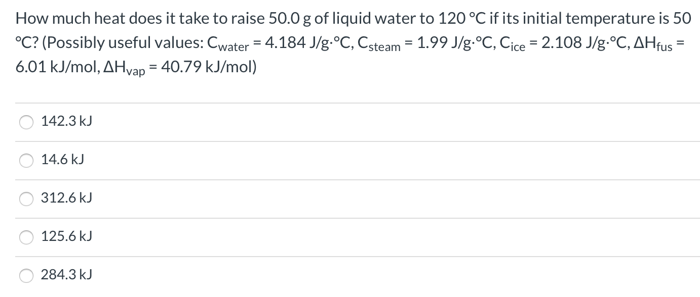 How much heat does it take to raise 50.0 g of liquid water to 120 °C if its initial temperature is 50
°C? (Possibly useful values: Cwater = 4.184 J/g.°C, Csteam = 1.99 J/g.°C, Cice = 2.108 J/g.°C, AHfus
6.01 kJ/mol, AHvap = 40.79 kJ/mol)
%3D
%3D
142.3 kJ
14.6 kJ
312.6 kJ
125.6 kJ
284.3 kJ
