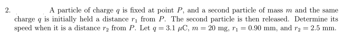 A particle of charge q is fixed at point P, and a second particle of mass m and the same
charge q is initially held a distance ri from P. The second particle is then released. Determine its
= 0.90 mm, and r2 = 2.5 mm.
2.
speed when it is a distance r2 from P. Let q = 3.1 µC, m
20 mg, ri
