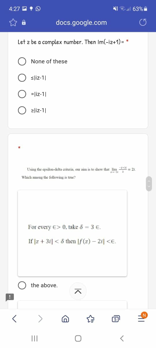 4:27 E • O
N all 63%
docs.google.com
Let z be a complex number. Then Im(-iz+1)= *
None of these
<liz-1|
=liz-1|
>liz-1|
Using the epsilon-delta criteria, our aim is to show that lim +3i = 21.
Which among the following is true?
For every E> 0, take & = 3 E.
If |z + 3i| < 8 then |f (z) – 2i| <E.
the above.
5
II
