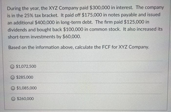 During the year, the XYZ Company paid $300,000 in interest. The company
is in the 25% tax bracket. It paid off $175,000 in notes payable and issued
an additional $400,000 in long-term debt. The firm paid $125,000 in
dividends and bought back $100,000 in common stock. It also increased its
short-term investments by $60,000.
Based on the information above, calculate the FCF for XYZ Company.
O $1,072,500
$285,000
O $1,085,000
O $260,000
