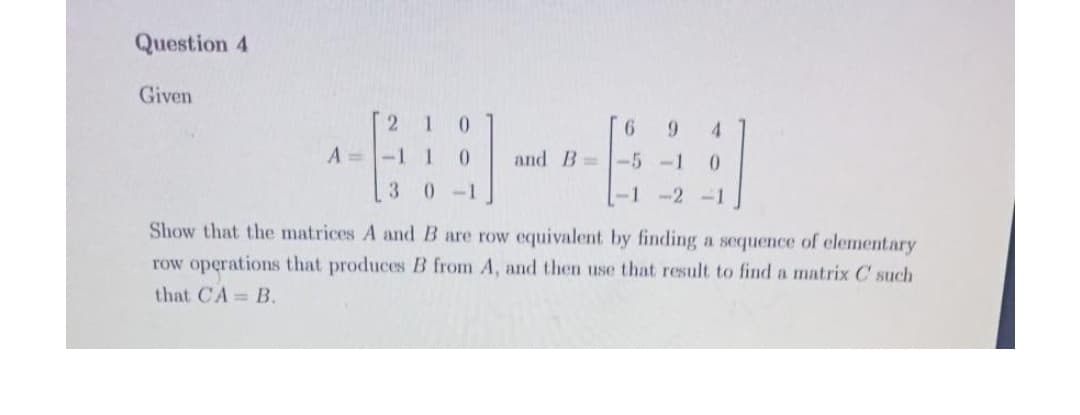 Question 4
Given
1
0.
9.
9.
4
A=-1 1
0.
and B -5 -1
3
0-1
-1 -2 -1
Show that the matrices A and B are row equivalent by finding a sequence of elementary
row operations that produces B from A, and then use that result to find a matrix C such
that CA B.
